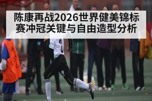 陈康再战2026世界健美锦标赛冲冠关键与自由造型分析