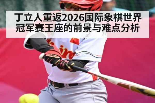 丁立人重返2026国际象棋世界冠军赛王座的前景与难点分析